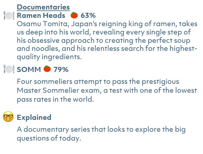 Ramen Heads  63% Rotten Tomatoes Rating  Osamu Tomita, Japan's reigning king of ramen, takes us deep into his world, revealing every single step of his obsessive approach to creating the perfect soup and noodles, and his relentless search for the highest-quality ingredients.  SOMM 79% Rotten Tomatoes Rating Four sommeliers attempt to pass the prestigious Master Sommelier exam, a test with one of the lowest pass rates in the world.  Explained A documentary series that looks to explore the big questions of today.